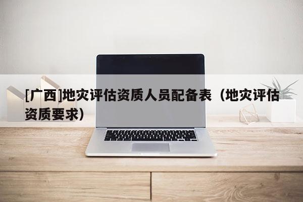[廣西]地災評估資質人員配備表（地災評估資質要求）