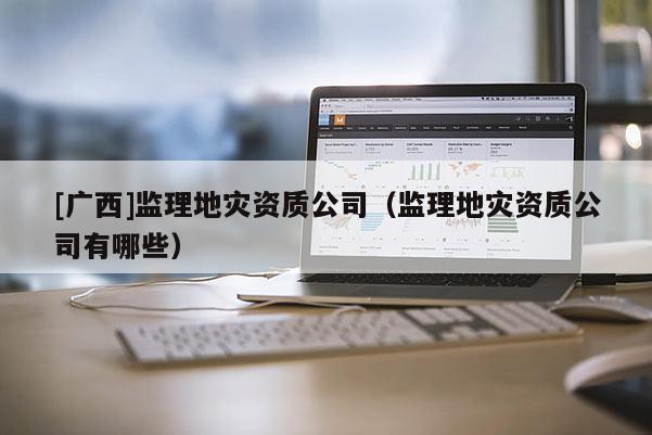 [廣西]監(jiān)理地災(zāi)資質(zhì)公司（監(jiān)理地災(zāi)資質(zhì)公司有哪些）