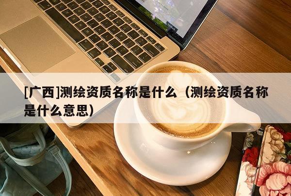 [廣西]測繪資質(zhì)名稱是什么（測繪資質(zhì)名稱是什么意思）