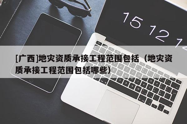 [廣西]地災(zāi)資質(zhì)承接工程范圍包括（地災(zāi)資質(zhì)承接工程范圍包括哪些）