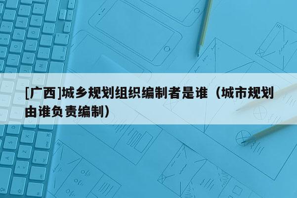 [廣西]城鄉(xiāng)規(guī)劃組織編制者是誰（城市規(guī)劃由誰負(fù)責(zé)編制）