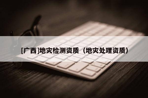 [廣西]地災(zāi)檢測資質(zhì)（地災(zāi)處理資質(zhì)）