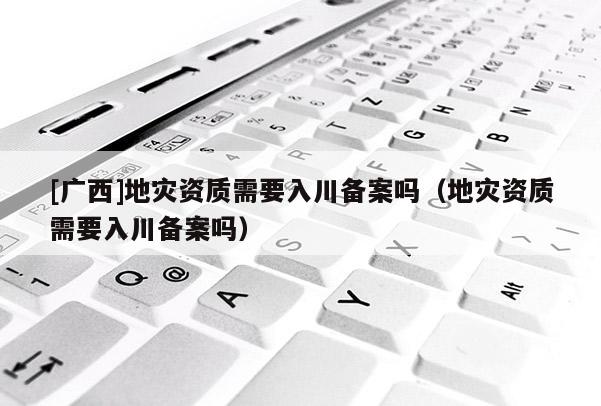 [廣西]地災(zāi)資質(zhì)需要入川備案嗎（地災(zāi)資質(zhì)需要入川備案嗎）