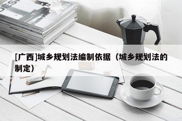 [廣西]城鄉(xiāng)規(guī)劃法編制依據(jù)（城鄉(xiāng)規(guī)劃法的制定）