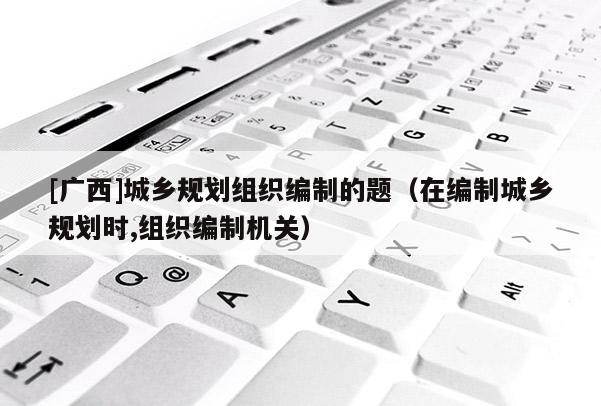 [廣西]城鄉(xiāng)規(guī)劃組織編制的題（在編制城鄉(xiāng)規(guī)劃時,組織編制機(jī)關(guān)）