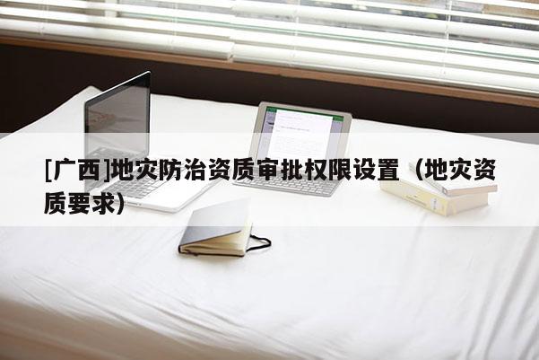 [廣西]地災(zāi)防治資質(zhì)審批權(quán)限設(shè)置（地災(zāi)資質(zhì)要求）