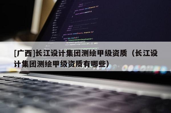 [廣西]長江設(shè)計集團(tuán)測繪甲級資質(zhì)（長江設(shè)計集團(tuán)測繪甲級資質(zhì)有哪些）