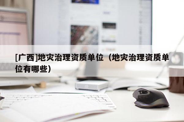 [廣西]地災(zāi)治理資質(zhì)單位（地災(zāi)治理資質(zhì)單位有哪些）