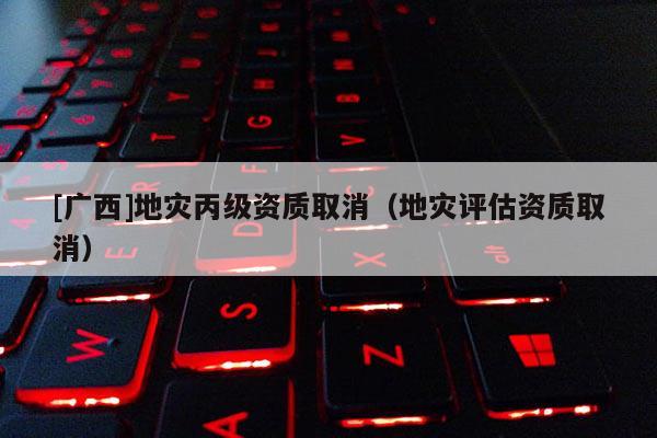 [廣西]地災(zāi)丙級(jí)資質(zhì)取消（地災(zāi)評(píng)估資質(zhì)取消）