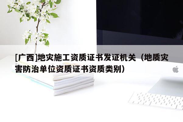 [廣西]地災施工資質(zhì)證書發(fā)證機關(guān)（地質(zhì)災害防治單位資質(zhì)證書資質(zhì)類別）