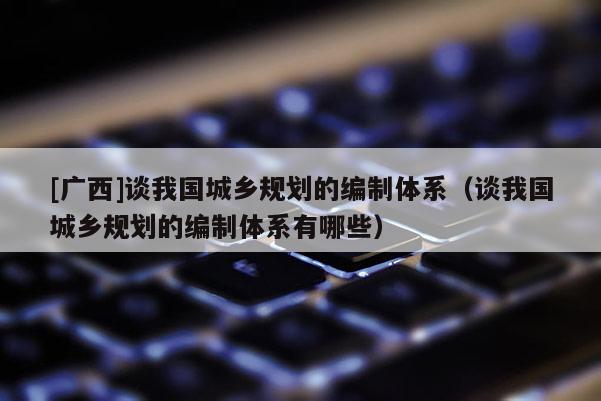 [廣西]談我國城鄉(xiāng)規(guī)劃的編制體系（談我國城鄉(xiāng)規(guī)劃的編制體系有哪些）