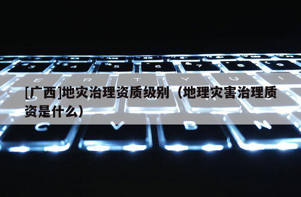 [廣西]地災(zāi)治理資質(zhì)級(jí)別（地理災(zāi)害治理質(zhì)資是什么）