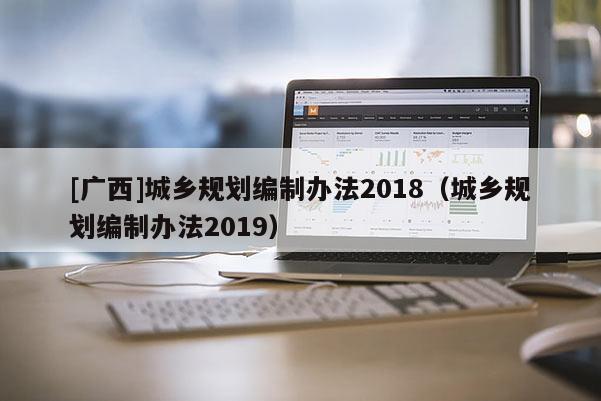 [廣西]城鄉(xiāng)規(guī)劃編制辦法2018（城鄉(xiāng)規(guī)劃編制辦法2019）