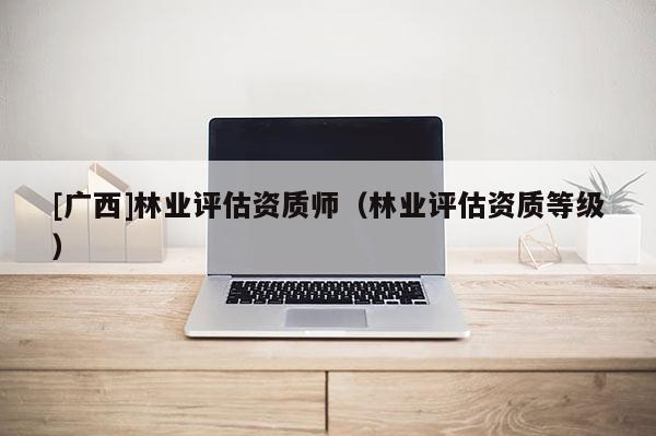 [廣西]林業(yè)評估資質師（林業(yè)評估資質等級）