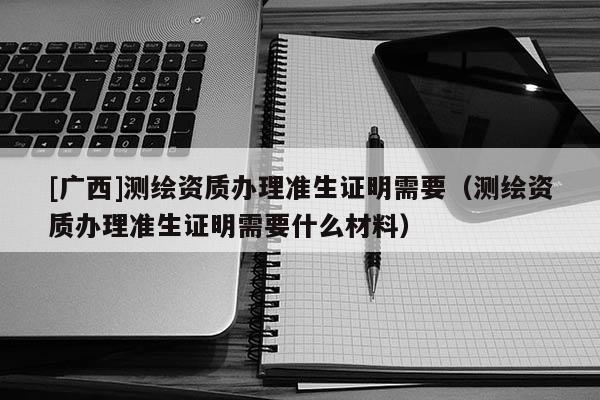 [廣西]測繪資質(zhì)辦理準(zhǔn)生證明需要（測繪資質(zhì)辦理準(zhǔn)生證明需要什么材料）