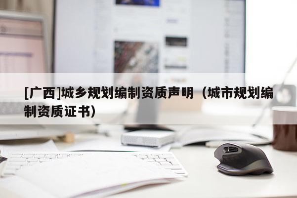 [廣西]城鄉(xiāng)規(guī)劃編制資質聲明（城市規(guī)劃編制資質證書）