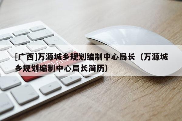 [廣西]萬源城鄉(xiāng)規(guī)劃編制中心局長(zhǎng)（萬源城鄉(xiāng)規(guī)劃編制中心局長(zhǎng)簡(jiǎn)歷）