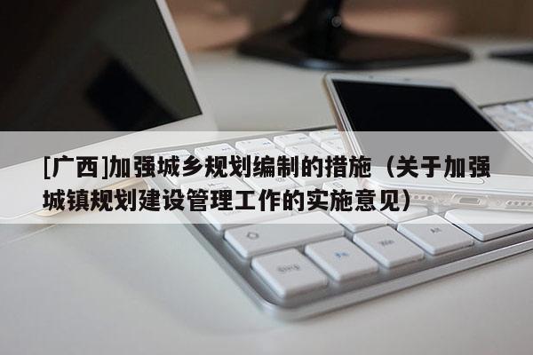 [廣西]加強(qiáng)城鄉(xiāng)規(guī)劃編制的措施（關(guān)于加強(qiáng)城鎮(zhèn)規(guī)劃建設(shè)管理工作的實(shí)施意見）