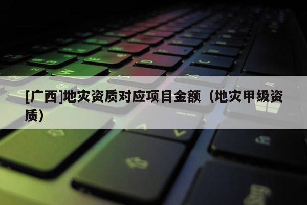 [廣西]地災(zāi)資質(zhì)對(duì)應(yīng)項(xiàng)目金額（地災(zāi)甲級(jí)資質(zhì)）