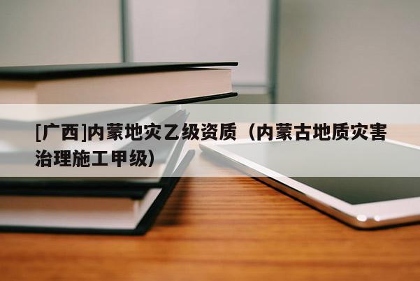[廣西]內(nèi)蒙地災(zāi)乙級(jí)資質(zhì)（內(nèi)蒙古地質(zhì)災(zāi)害治理施工甲級(jí)）