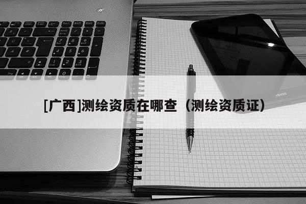 [廣西]測繪資質(zhì)在哪查（測繪資質(zhì)證）
