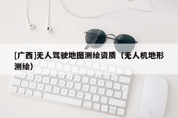 [廣西]無(wú)人駕駛地圖測(cè)繪資質(zhì)（無(wú)人機(jī)地形測(cè)繪）