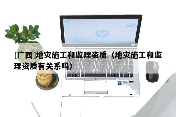 [廣西]地災(zāi)施工和監(jiān)理資質(zhì)（地災(zāi)施工和監(jiān)理資質(zhì)有關(guān)系嗎）
