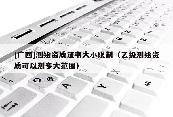 [廣西]測繪資質證書大小限制（乙級測繪資質可以測多大范圍）