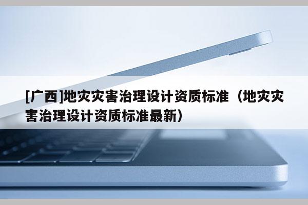 [廣西]地災(zāi)災(zāi)害治理設(shè)計(jì)資質(zhì)標(biāo)準(zhǔn)（地災(zāi)災(zāi)害治理設(shè)計(jì)資質(zhì)標(biāo)準(zhǔn)最新）