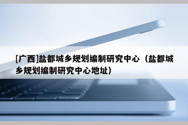 [廣西]鹽都城鄉(xiāng)規(guī)劃編制研究中心（鹽都城鄉(xiāng)規(guī)劃編制研究中心地址）