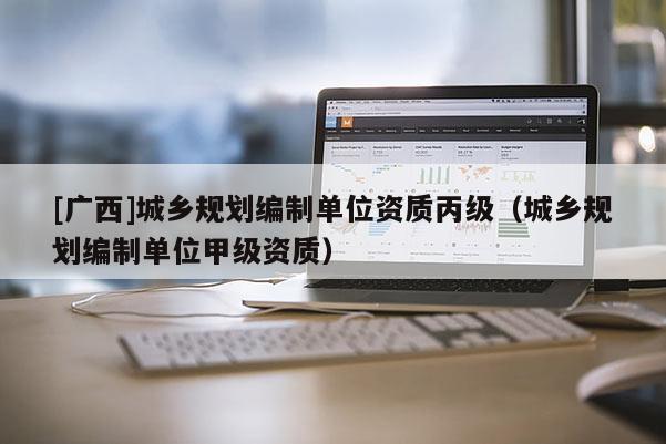 [廣西]城鄉(xiāng)規(guī)劃編制單位資質(zhì)丙級（城鄉(xiāng)規(guī)劃編制單位甲級資質(zhì)）
