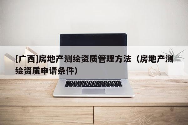 [廣西]房地產(chǎn)測繪資質(zhì)管理方法（房地產(chǎn)測繪資質(zhì)申請條件）