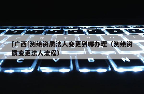 [廣西]測繪資質(zhì)法人變更到哪辦理（測繪資質(zhì)變更法人流程）