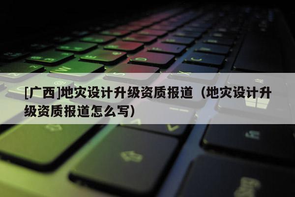 [廣西]地災(zāi)設(shè)計升級資質(zhì)報道（地災(zāi)設(shè)計升級資質(zhì)報道怎么寫）