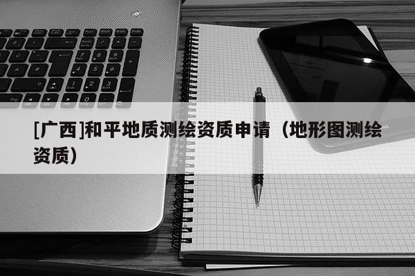 [廣西]和平地質(zhì)測(cè)繪資質(zhì)申請(qǐng)（地形圖測(cè)繪資質(zhì)）