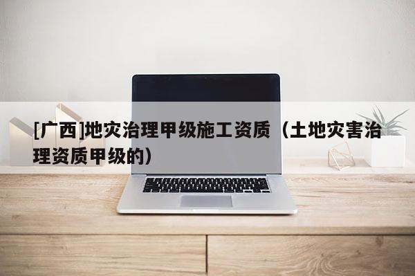 [廣西]地災(zāi)治理甲級施工資質(zhì)（土地災(zāi)害治理資質(zhì)甲級的）