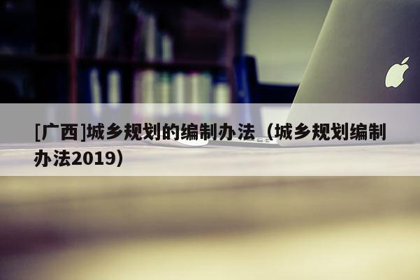 [廣西]城鄉(xiāng)規(guī)劃的編制辦法（城鄉(xiāng)規(guī)劃編制辦法2019）