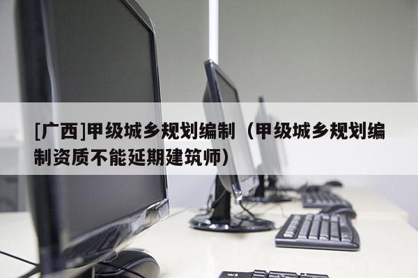 [廣西]甲級(jí)城鄉(xiāng)規(guī)劃編制（甲級(jí)城鄉(xiāng)規(guī)劃編制資質(zhì)不能延期建筑師）
