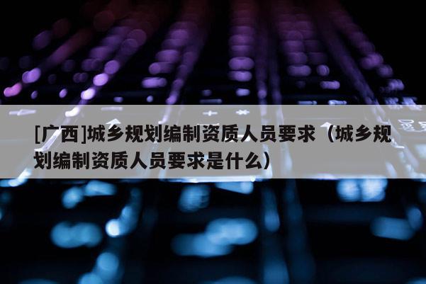 [廣西]城鄉(xiāng)規(guī)劃編制資質(zhì)人員要求（城鄉(xiāng)規(guī)劃編制資質(zhì)人員要求是什么）