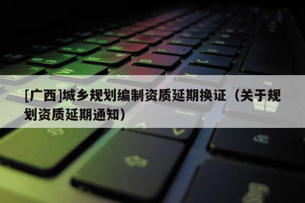 [廣西]城鄉(xiāng)規(guī)劃編制資質(zhì)延期換證（關(guān)于規(guī)劃資質(zhì)延期通知）