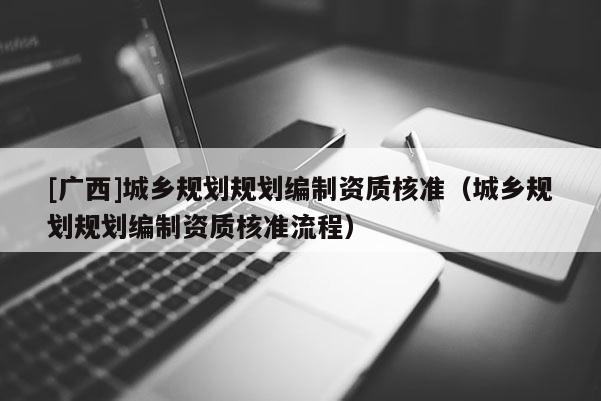 [廣西]城鄉(xiāng)規(guī)劃規(guī)劃編制資質(zhì)核準(zhǔn)（城鄉(xiāng)規(guī)劃規(guī)劃編制資質(zhì)核準(zhǔn)流程）