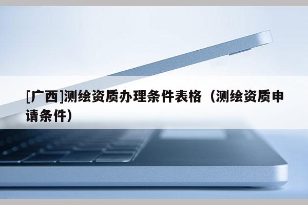 [廣西]測繪資質(zhì)辦理條件表格（測繪資質(zhì)申請條件）