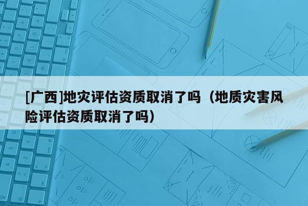 [廣西]地災(zāi)評估資質(zhì)取消了嗎（地質(zhì)災(zāi)害風(fēng)險(xiǎn)評估資質(zhì)取消了嗎）
