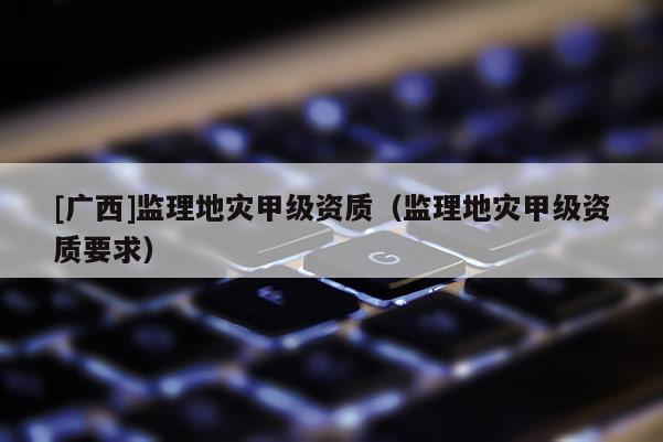 [廣西]監(jiān)理地災(zāi)甲級(jí)資質(zhì)（監(jiān)理地災(zāi)甲級(jí)資質(zhì)要求）