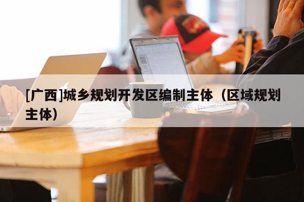 [廣西]城鄉(xiāng)規(guī)劃開(kāi)發(fā)區(qū)編制主體（區(qū)域規(guī)劃主體）