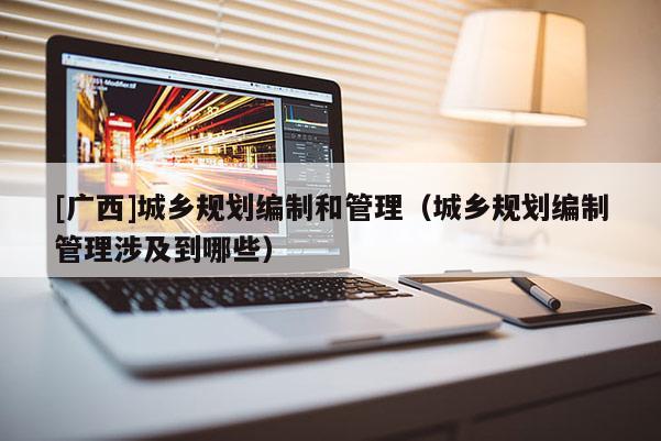 [廣西]城鄉(xiāng)規(guī)劃編制和管理（城鄉(xiāng)規(guī)劃編制管理涉及到哪些）