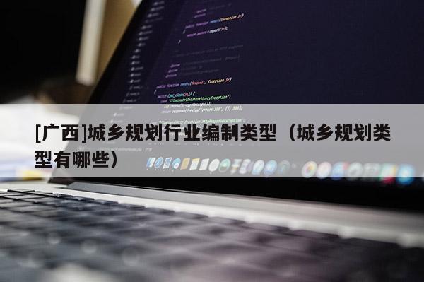 [廣西]城鄉(xiāng)規(guī)劃行業(yè)編制類型（城鄉(xiāng)規(guī)劃類型有哪些）
