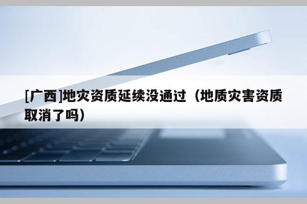 [廣西]地災(zāi)資質(zhì)延續(xù)沒通過（地質(zhì)災(zāi)害資質(zhì)取消了嗎）