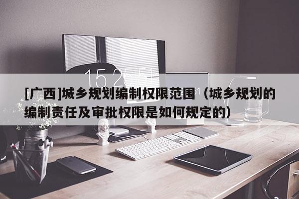 [廣西]城鄉(xiāng)規(guī)劃編制權限范圍（城鄉(xiāng)規(guī)劃的編制責任及審批權限是如何規(guī)定的）