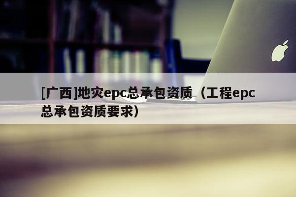 [廣西]地災(zāi)epc總承包資質(zhì)（工程epc總承包資質(zhì)要求）